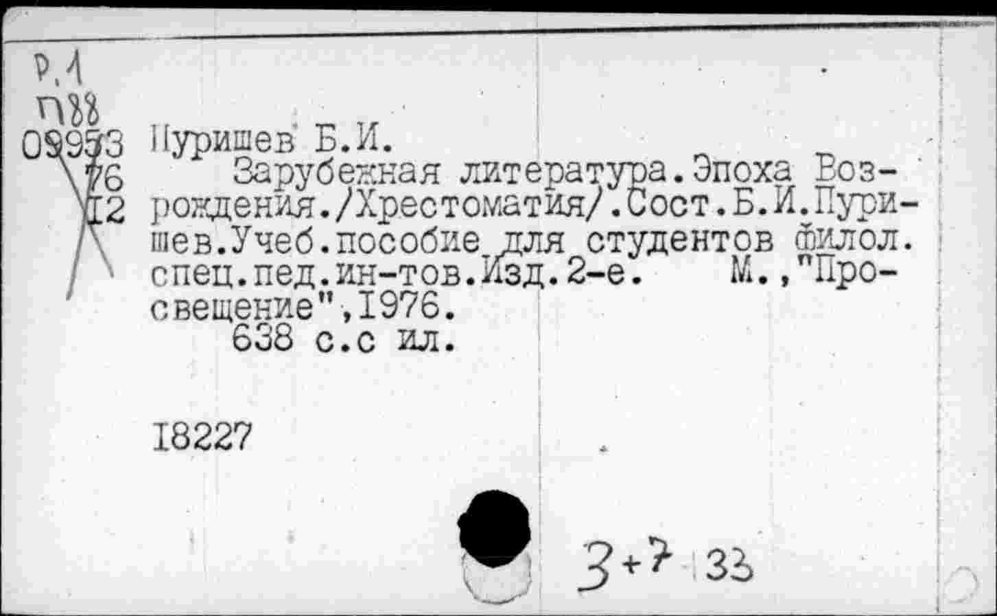 ﻿
6
2
Пуришев Б.И.
Зарубежная литература.Эпоха Возрождения. /Хрестоматия/ .Сост.Б.И.Пури шев.Учеб.пособие для студентов Филол спец.пед.ин-тов. Изд. 2-е.	М.,’"Про-
свещение" ,1976.
638 с.с ил.
18227